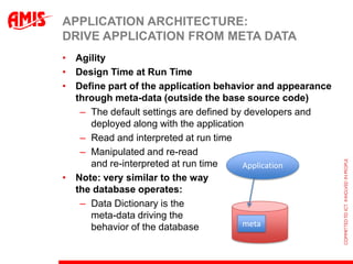 APPLICATION ARCHITECTURE:
DRIVE APPLICATION FROM META DATA
• Agility
• Design Time at Run Time
• Define part of the application behavior and appearance
  through meta-data (outside the base source code)
   – The default settings are defined by developers and
     deployed along with the application
   – Read and interpreted at run time
   – Manipulated and re-read
     and re-interpreted at run time     Application
• Note: very similar to the way
  the database operates:
   – Data Dictionary is the
     meta-data driving the
     behavior of the database           meta
 