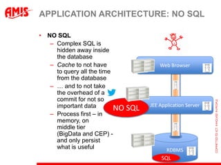 APPLICATION ARCHITECTURE: NO SQL

• NO SQL
   – Complex SQL is
     hidden away inside
     the database
   – Cache to not have                    Web Browser
     to query all the time
     from the database
   – … and to not take
     the overhead of a
     commit for not so
     important data                   JEE Application Server
                           NO   SQL
   – Process first – in
     memory, on
     middle tier
     (BigData and CEP) -
     and only persist
     what is useful                          RDBMS
                                           SQL
 