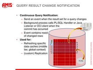 QUERY RESULT CHANGE NOTIFICATION

• Continuous Query Notification:
   – Send an event when the result set for a query changes
   – Background process calls PL/SQL Handler or Java
     Listener or OCI client when the
                                                       Java
     commit has occurred                               Listener

   – Event contains rowid
     of changed rows
• Used for:
   – Refreshing specific
     data caches (middle
     tier, global context)
   – (custom) Replication

                                                       PL/SQL
 
