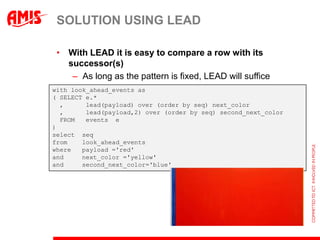 SOLUTION USING LEAD

 • With LEAD it is easy to compare a row with its
   successor(s)
    – As long as the pattern is fixed, LEAD will suffice
with look_ahead_events as
( SELECT e.*
  ,      lead(payload) over (order by seq) next_color
  ,      lead(payload,2) over (order by seq) second_next_color
  FROM   events e
)
select seq
from    look_ahead_events
where   payload ='red'
and     next_color ='yellow'
and     second_next_color='blue'
 