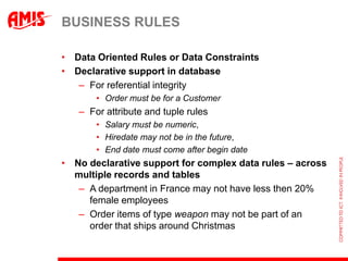BUSINESS RULES

• Data Oriented Rules or Data Constraints
• Declarative support in database
   – For referential integrity
       • Order must be for a Customer
   – For attribute and tuple rules
       • Salary must be numeric,
       • Hiredate may not be in the future,
       • End date must come after begin date
• No declarative support for complex data rules – across
  multiple records and tables
   – A department in France may not have less then 20%
     female employees
   – Order items of type weapon may not be part of an
     order that ships around Christmas
 