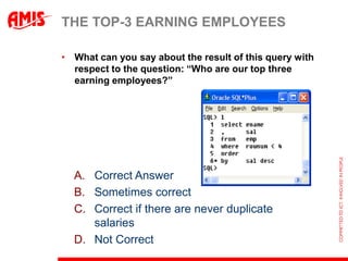 THE TOP-3 EARNING EMPLOYEES

• What can you say about the result of this query with
  respect to the question: “Who are our top three
  earning employees?”




  A. Correct Answer
  B. Sometimes correct
  C. Correct if there are never duplicate
     salaries
  D. Not Correct
 