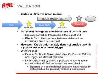 VALIDATION
      •   Statement time validation means:
                            DML in different session

DML                      More DML                           Commit
            validation                     validation
      •   To prevent leakage we should validate at commit time
           – Logically correct as transaction is the logical unit
           – Effects from other sessions between statement and
              commit are taken into account
      •   However: Oracle unfortunately does not provide us with
          a pre-commit or on-commit trigger
      •   Workarounds:
           – Dummy Table with Materialized View On Commit Refresh
              and Trigger on Materialized View
           – Do a soft-commit by calling a package to do the actual
              commit – that will first do transaction level checks
              • Supported by a deferred check constraint that is violated by
                each operation that potentially violates a business rule
 