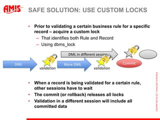 SAFE SOLUTION: USE CUSTOM LOCKS

      • Prior to validating a certain business rule for a specific
        record – acquire a custom lock
         – That identifies both Rule and Record
         – Using dbms_lock

                          DML in different session

DML                     More DML                      Commit
           validation                    validation


      • When a record is being validated for a certain rule,
        other sessions have to wait
      • The commit (or rollback) releases all locks
      • Validation in a different session will include all
        committed data
 