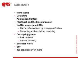 SUMMARY

•   Inline Views
•   Defaulting
•   Application Context
•   Flashback and the time dimension
•   NoSQL means smart SQL
     – Cache refresh driven by change notification
     – Streaming analysis before persisting
•   Decoupling galore
     – Bulk retrieval
     – Service enabling
•   Business Rules
•   EBR
•   12c promises even more
 