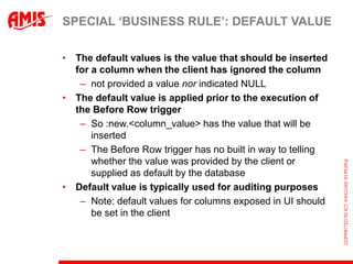 SPECIAL „BUSINESS RULE‟: DEFAULT VALUE

• The default values is the value that should be inserted
  for a column when the client has ignored the column
   – not provided a value nor indicated NULL
• The default value is applied prior to the execution of
  the Before Row trigger
   – So :new.<column_value> has the value that will be
      inserted
   – The Before Row trigger has no built in way to telling
      whether the value was provided by the client or
      supplied as default by the database
• Default value is typically used for auditing purposes
   – Note: default values for columns exposed in UI should
      be set in the client
 