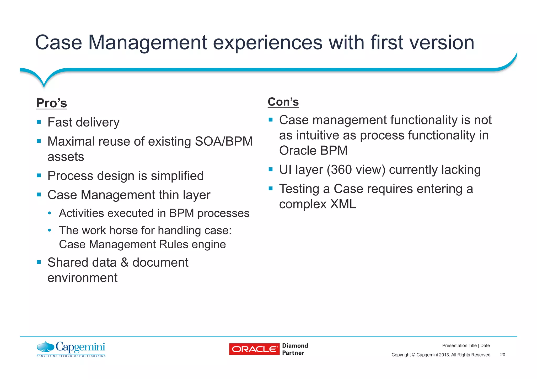 20Copyright © Capgemini 2013. All Rights Reserved
Presentation Title | Date
Case Management experiences with first version
Con’s
§  Case management functionality is not
as intuitive as process functionality in
Oracle BPM
§  UI layer (360 view) currently lacking
§  Testing a Case requires entering a
complex XML
Pro’s
§  Fast delivery
§  Maximal reuse of existing SOA/BPM
assets
§  Process design is simplified
§  Case Management thin layer
•  Activities executed in BPM processes
•  The work horse for handling case:
Case Management Rules engine
§  Shared data & document
environment
 