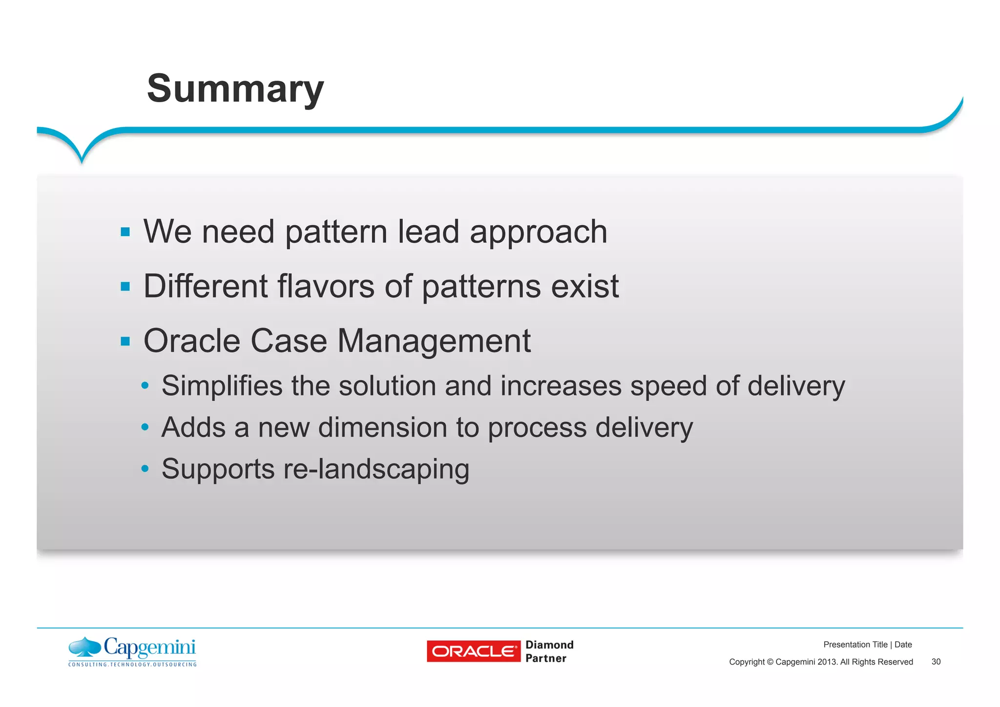 30Copyright © Capgemini 2013. All Rights Reserved
Presentation Title | Date
Summary
§  We need pattern lead approach
§  Different flavors of patterns exist
§  Oracle Case Management
•  Simplifies the solution and increases speed of delivery
•  Adds a new dimension to process delivery
•  Supports re-landscaping
 