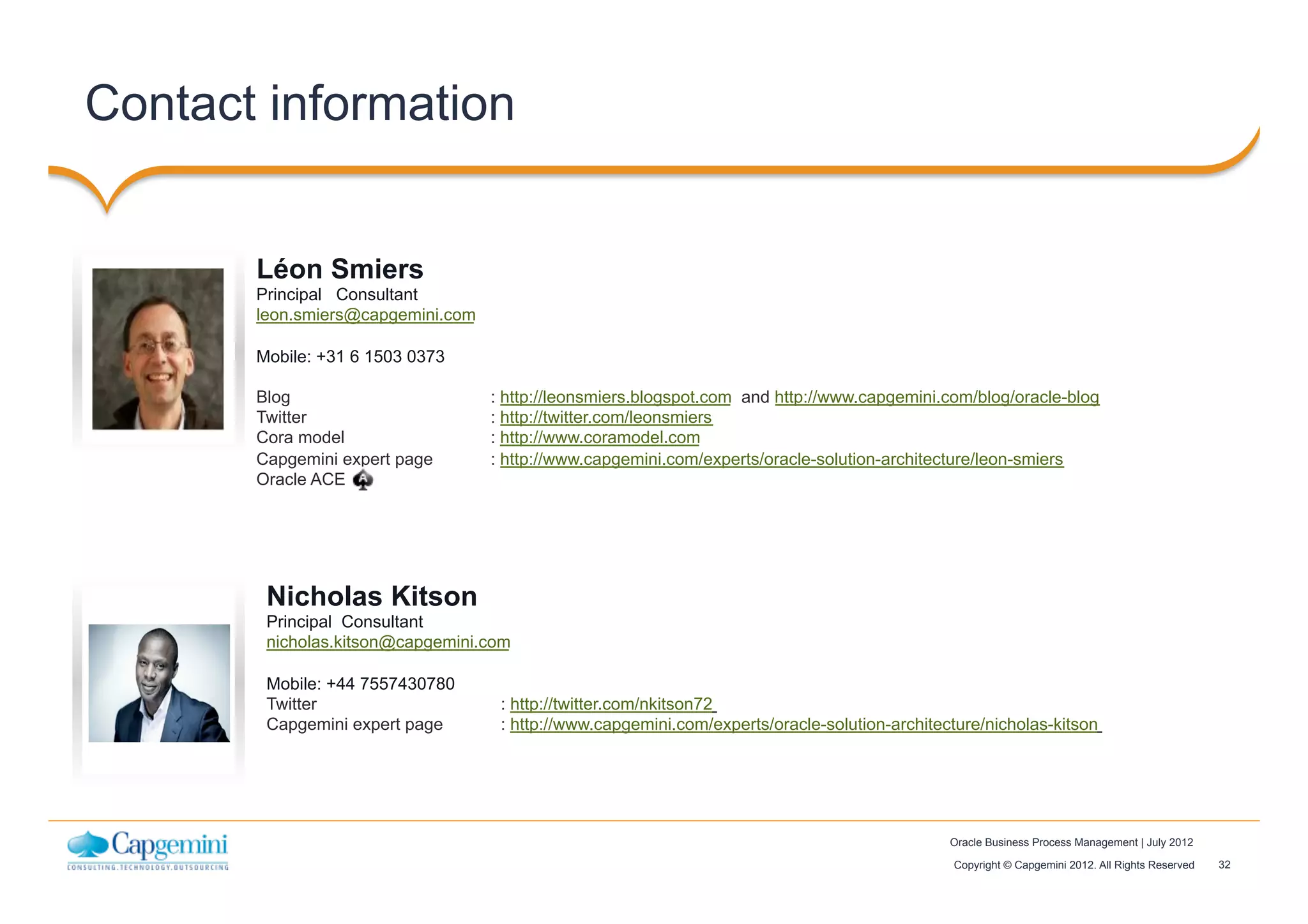 32Copyright © Capgemini 2012. All Rights Reserved
Oracle Business Process Management | July 2012
Contact information
Léon Smiers
Principal Consultant
leon.smiers@capgemini.com
Mobile: +31 6 1503 0373
Blog : http://leonsmiers.blogspot.com and http://www.capgemini.com/blog/oracle-blog
Twitter : http://twitter.com/leonsmiers
Cora model : http://www.coramodel.com
Capgemini expert page : http://www.capgemini.com/experts/oracle-solution-architecture/leon-smiers
Oracle ACE
Insert
contact
picture
Insert
contact
picture
Nicholas Kitson
Principal Consultant
nicholas.kitson@capgemini.com
Mobile: +44 7557430780
Twitter : http://twitter.com/nkitson72
Capgemini expert page : http://www.capgemini.com/experts/oracle-solution-architecture/nicholas-kitson
 