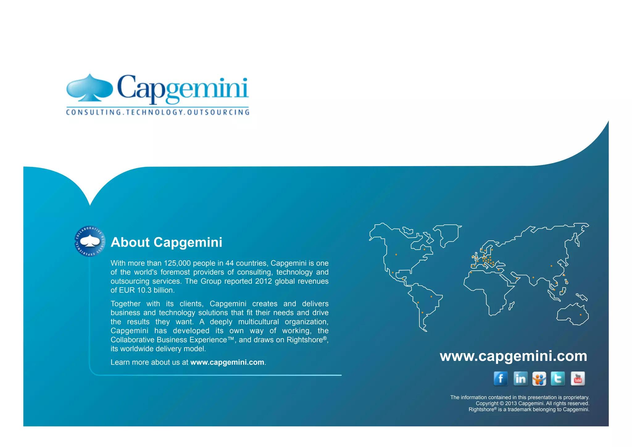 www.capgemini.com
The information contained in this presentation is proprietary.
Copyright © 2013 Capgemini. All rights reserved.
Rightshore® is a trademark belonging to Capgemini.
About Capgemini
With more than 125,000 people in 44 countries, Capgemini is one
of the world's foremost providers of consulting, technology and
outsourcing services. The Group reported 2012 global revenues
of EUR 10.3 billion.
Together with its clients, Capgemini creates and delivers
business and technology solutions that fit their needs and drive
the results they want. A deeply multicultural organization,
Capgemini has developed its own way of working, the
Collaborative Business Experience™, and draws on Rightshore®,
its worldwide delivery model.
Learn more about us at www.capgemini.com.
 