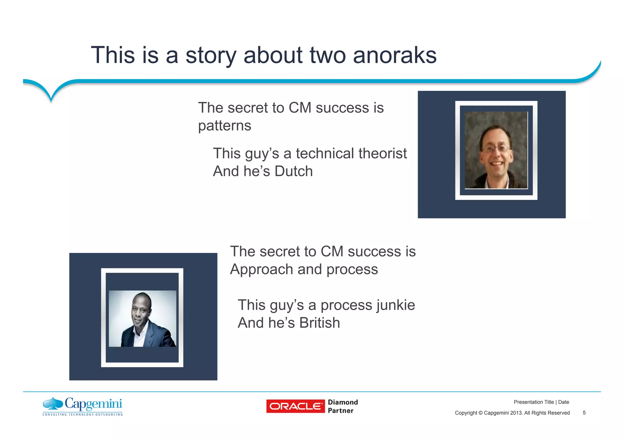 5Copyright © Capgemini 2013. All Rights Reserved
Presentation Title | Date
This is a story about two anoraks
The secret to CM success is
Approach and process
The secret to CM success is
patterns
This guy’s a technical theorist
And he’s Dutch
This guy’s a process junkie
And he’s British
Insert contact
picture
Insert contact
picture
 