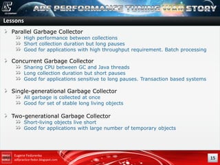 Lessons
Parallel Garbage Collector

High performance between collections
Short collection duration but long pauses
Good for applications with high throughput requirement. Batch processing

Concurrent Garbage Collector

Sharing CPU between GC and Java threads
Long collection duration but short pauses
Good for applications sensitive to long pauses. Transaction based systems

Single-generational Garbage Collector

All garbage is collected at once
Good for set of stable long living objects

Two-generational Garbage Collector

Short-living objects live short
Good for applications with large number of temporary objects

Eugene Fedorenko
adfpractice-fedor.blogspot.com

15

 