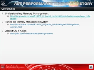 Useful Links
Understanding Memory Management
http://docs.oracle.com/cd/E13150_01/jrockit_jvm/jrockit/geninfo/diagnos/garbage_colle
ct.html

Tuning the Memory Management System
http://docs.oracle.com/cd/E13150_01/jrockit_jvm/jrockit/geninfo/diagnos/m
emman.html

JRockit GC in Action
http://java.dzone.com/articles/jrockit-gc-action

Eugene Fedorenko
adfpractice-fedor.blogspot.com

17

 
