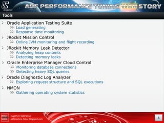 Tools
Oracle Application Testing Suite
Load generating
Response time monitoring

JRockit Mission Control

Online JVM monitoring and flight recording

JRockit Memory Leak Detector
Analyzing heap contents
Detecting memory leaks

Oracle Enterprise Manager Cloud Control
Monitoring database connections
Detecting heavy SQL queries

Oracle Diagnostic Log Analyzer

Exploring request structure and SQL executions

NMON

Gathering operating system statistics

Eugene Fedorenko
adfpractice-fedor.blogspot.com

4

 