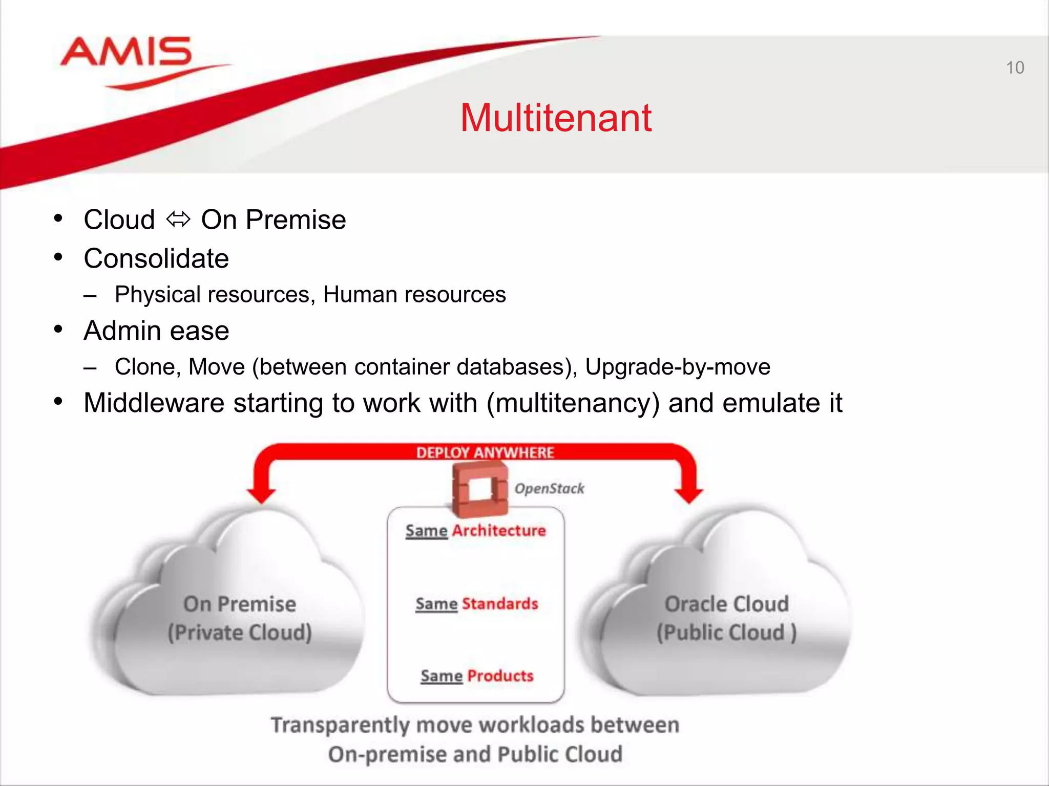 10 
Multitenant 
• Cloud  On Premise 
• Consolidate 
– Physical resources, Human resources 
• Admin ease 
– Clone, Move (between container databases), Upgrade-by-move 
• Middleware starting to work with (multitenancy) and emulate it 
 