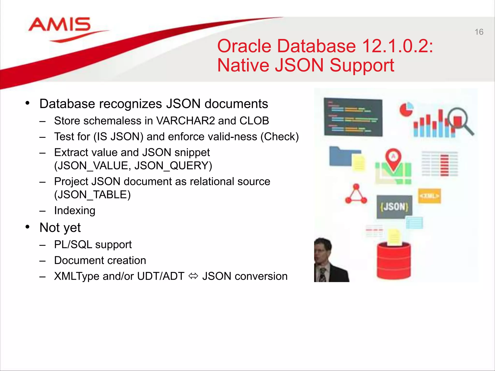 16 
Oracle Database 12.1.0.2: 
Native JSON Support 
• Database recognizes JSON documents 
– Store schemaless in VARCHAR2 and CLOB 
– Test for (IS JSON) and enforce valid-ness (Check) 
– Extract value and JSON snippet 
(JSON_VALUE, JSON_QUERY) 
– Project JSON document as relational source 
(JSON_TABLE) 
– Indexing 
• Not yet 
– PL/SQL support 
– Document creation 
– XMLType and/or UDT/ADT  JSON conversion 
 