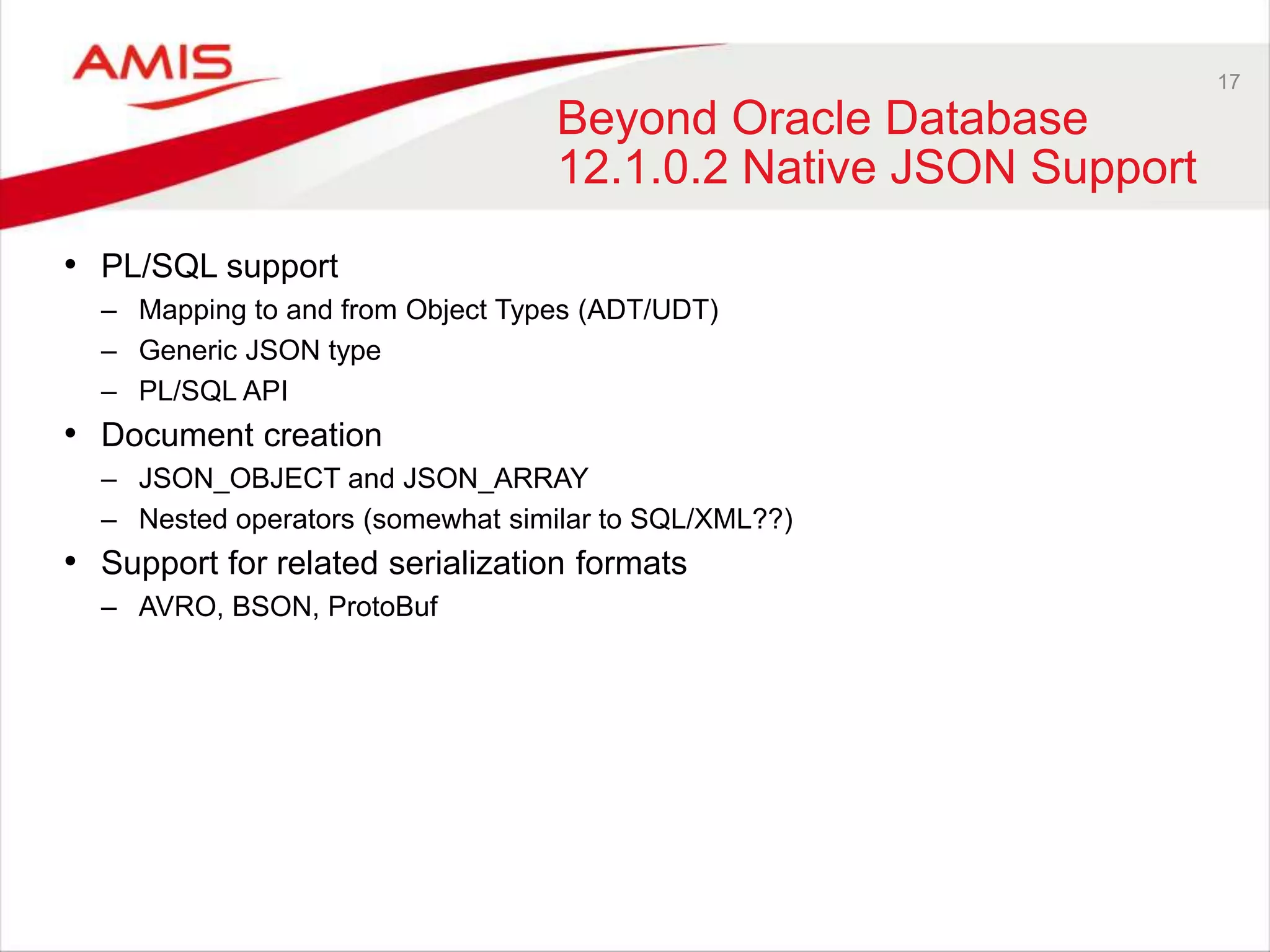 17 
Beyond Oracle Database 
12.1.0.2 Native JSON Support 
• PL/SQL support 
– Mapping to and from Object Types (ADT/UDT) 
– Generic JSON type 
– PL/SQL API 
• Document creation 
– JSON_OBJECT and JSON_ARRAY 
– Nested operators (somewhat similar to SQL/XML??) 
• Support for related serialization formats 
– AVRO, BSON, ProtoBuf 
 