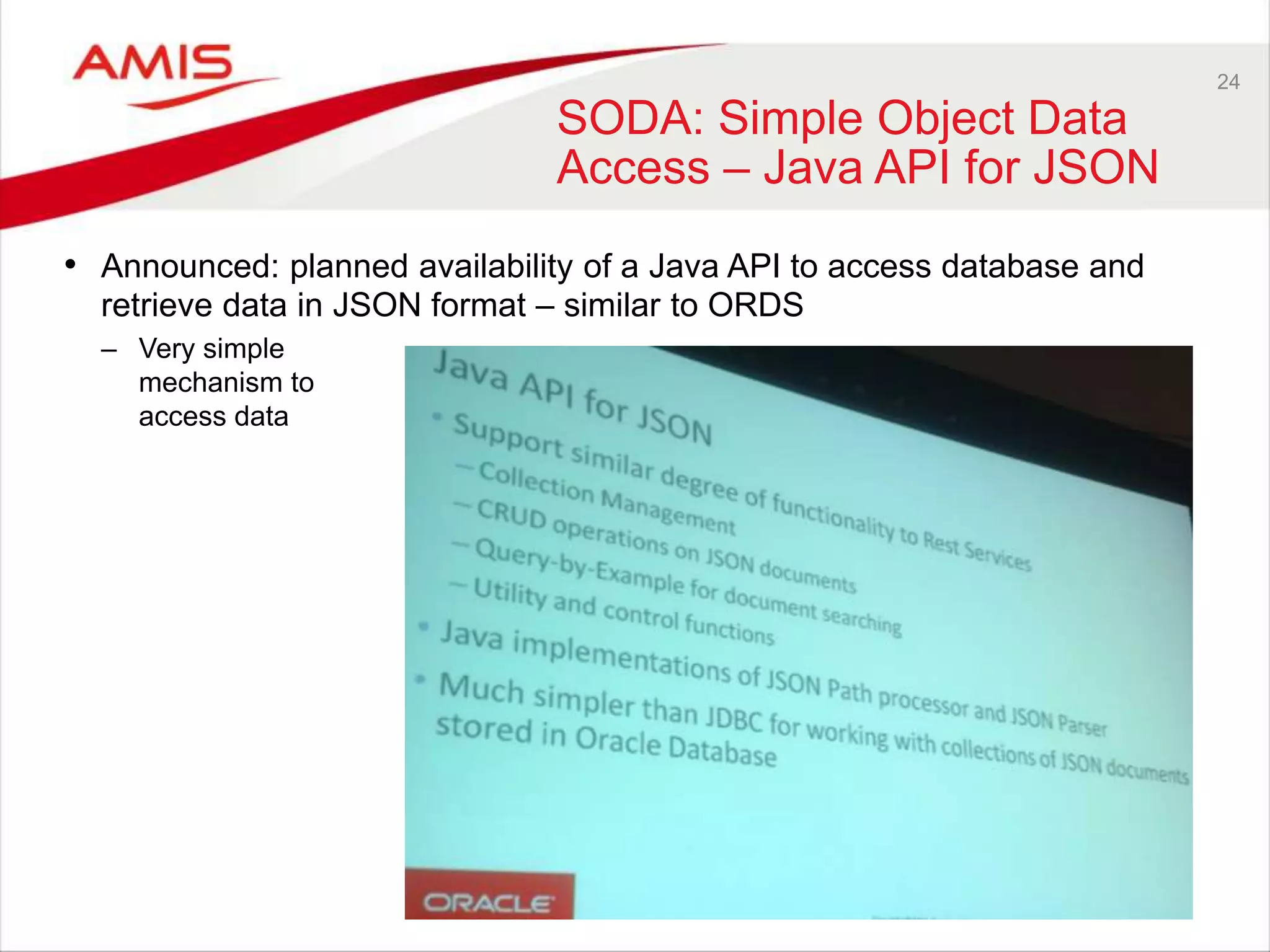 24 
SODA: Simple Object Data 
Access – Java API for JSON 
• Announced: planned availability of a Java API to access database and 
retrieve data in JSON format – similar to ORDS 
– Very simple 
mechanism to 
access data 
 