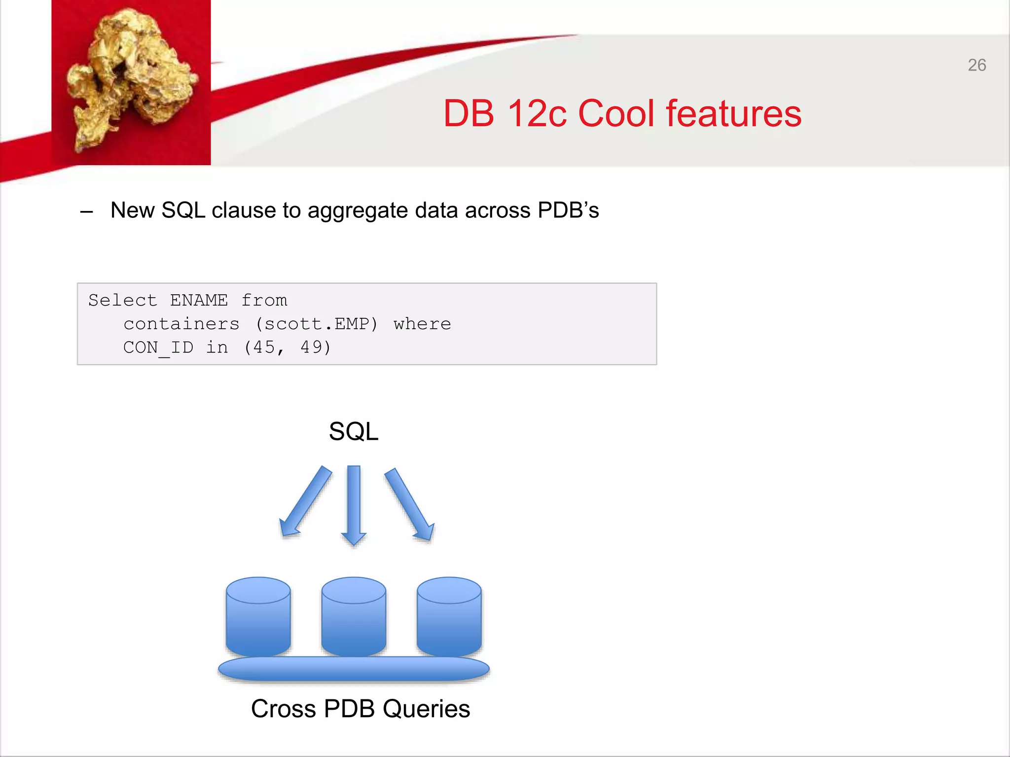 26 
DB 12c Cool features 
– New SQL clause to aggregate data across PDB’s 
Select ENAME from 
containers (scott.EMP) where 
CON_ID in (45, 49) 
SQL 
Cross PDB Queries 
 