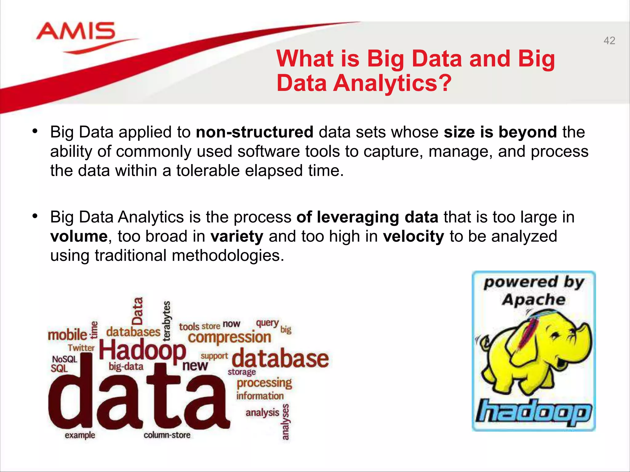 42 
What is Big Data and Big 
Data Analytics? 
• Big Data applied to non-structured data sets whose size is beyond the 
ability of commonly used software tools to capture, manage, and process 
the data within a tolerable elapsed time. 
• Big Data Analytics is the process of leveraging data that is too large in 
volume, too broad in variety and too high in velocity to be analyzed 
using traditional methodologies. 
 