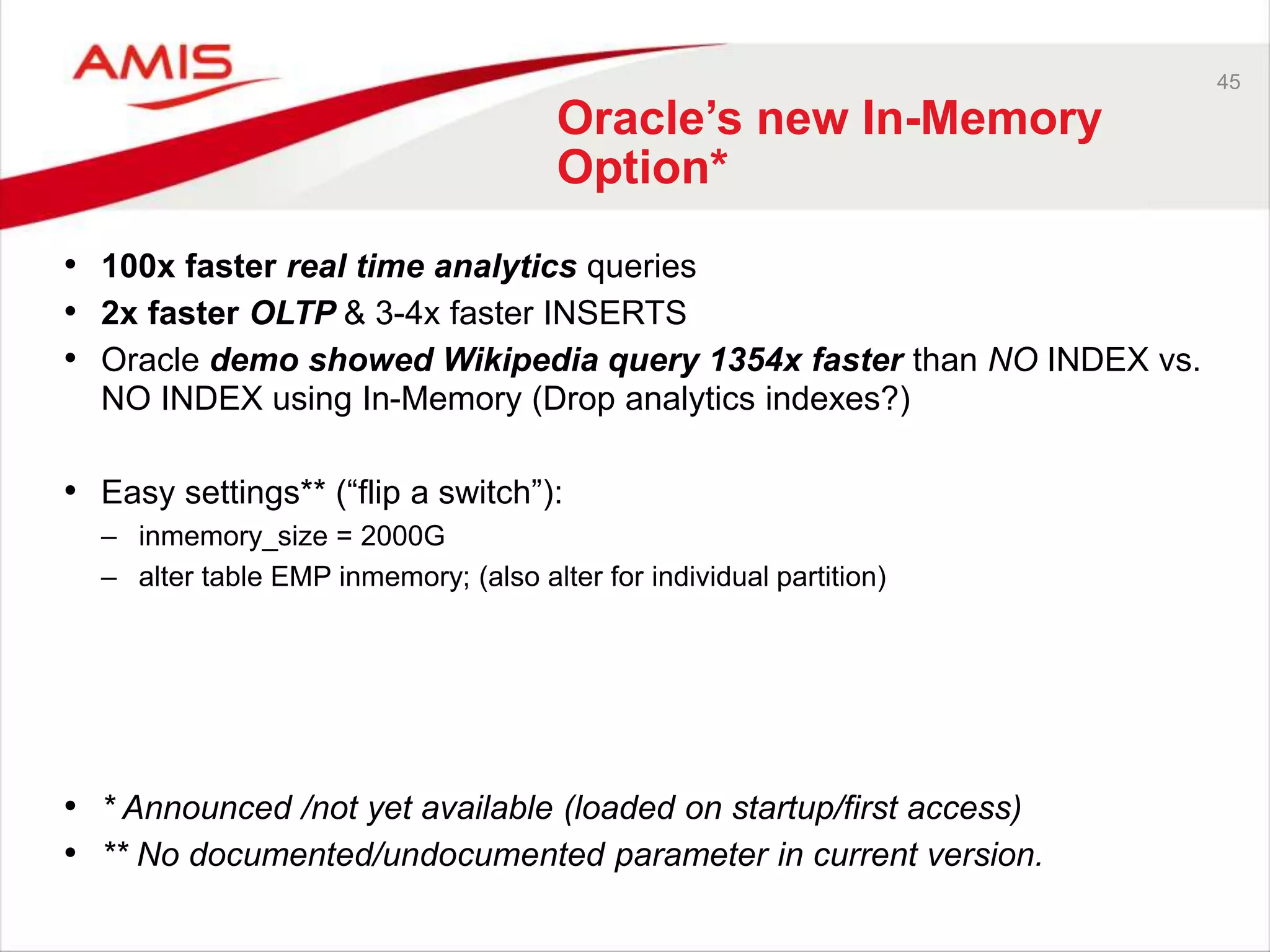 45 
Oracle’s new In-Memory 
Option* 
• 100x faster real time analytics queries 
• 2x faster OLTP & 3-4x faster INSERTS 
• Oracle demo showed Wikipedia query 1354x faster than NO INDEX vs. 
NO INDEX using In-Memory (Drop analytics indexes?) 
• Easy settings** (“flip a switch”): 
– inmemory_size = 2000G 
– alter table EMP inmemory; (also alter for individual partition) 
• * Announced /not yet available (loaded on startup/first access) 
• ** No documented/undocumented parameter in current version. 
 