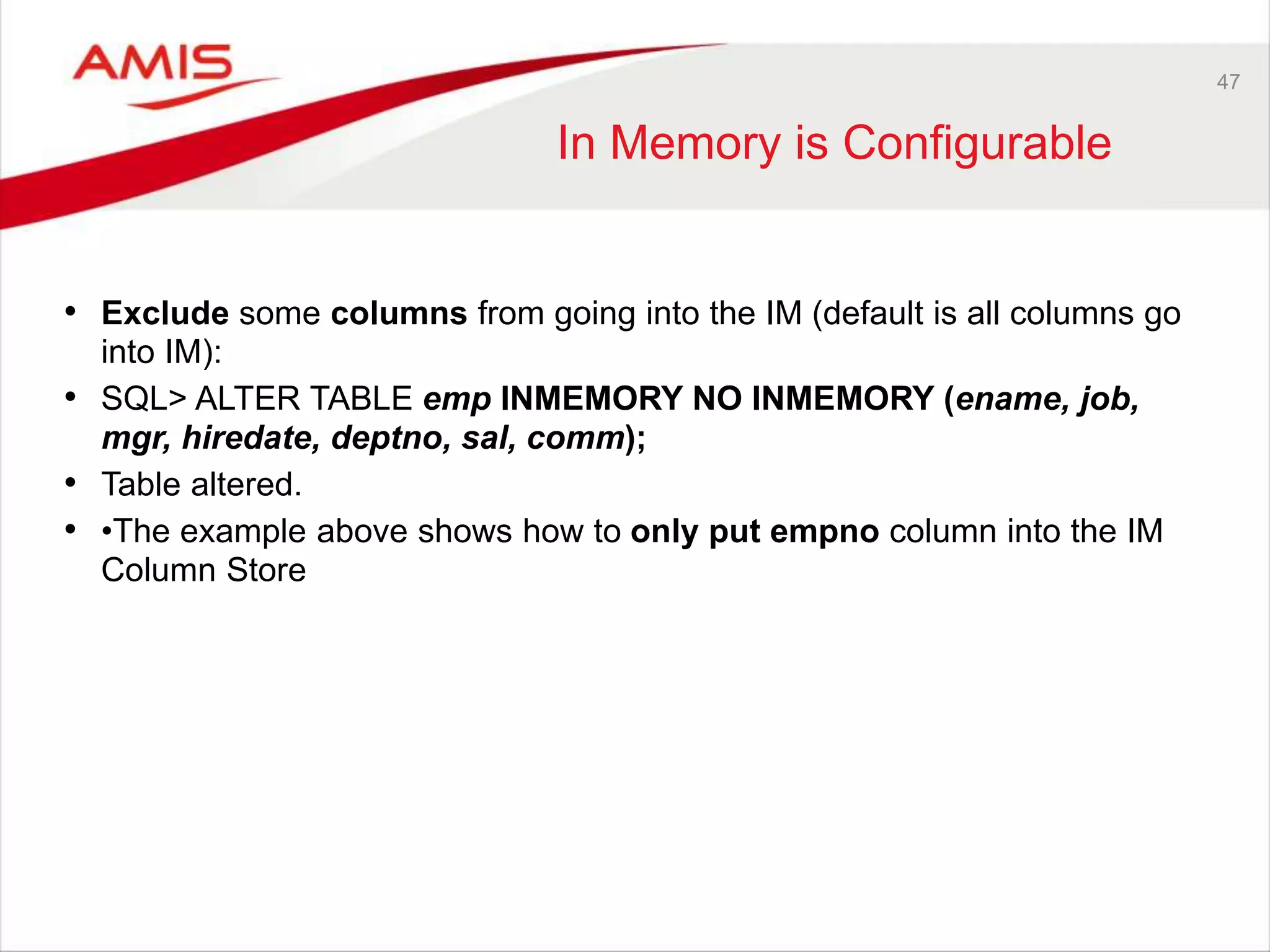 47 
In Memory is Configurable 
• Exclude some columns from going into the IM (default is all columns go 
into IM): 
• SQL> ALTER TABLE emp INMEMORY NO INMEMORY (ename, job, 
mgr, hiredate, deptno, sal, comm); 
• Table altered. 
• •The example above shows how to only put empno column into the IM 
Column Store 
 