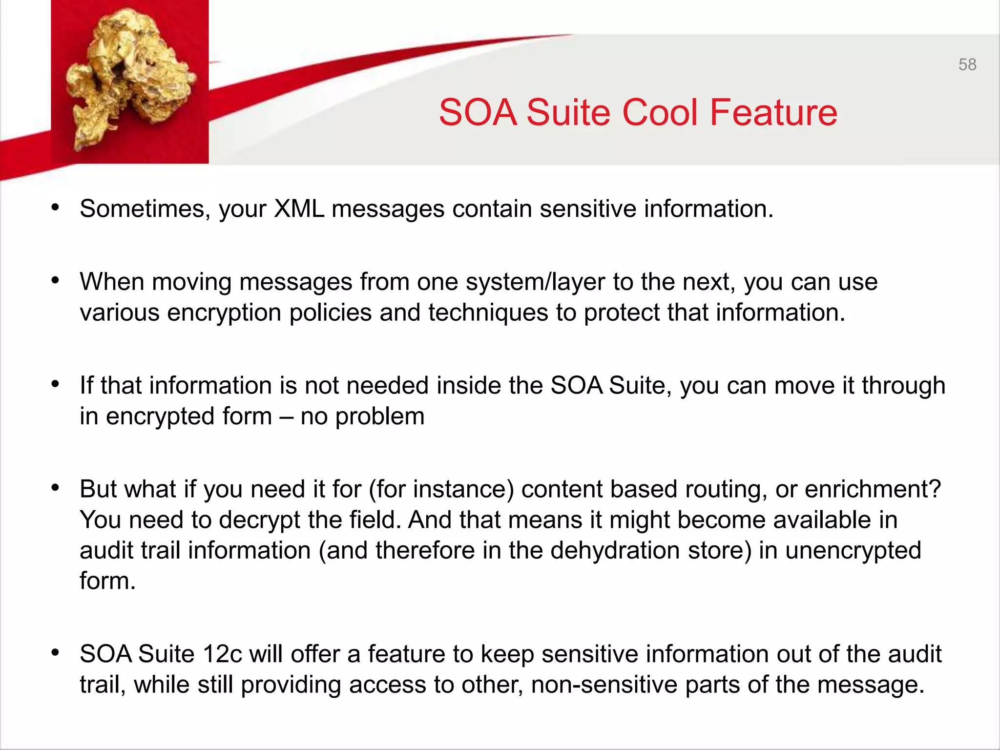 58 
SOA Suite Cool Feature 
• Sometimes, your XML messages contain sensitive information. 
• When moving messages from one system/layer to the next, you can use 
various encryption policies and techniques to protect that information. 
• If that information is not needed inside the SOA Suite, you can move it through 
in encrypted form – no problem 
• But what if you need it for (for instance) content based routing, or enrichment? 
You need to decrypt the field. And that means it might become available in 
audit trail information (and therefore in the dehydration store) in unencrypted 
form. 
• SOA Suite 12c will offer a feature to keep sensitive information out of the audit 
trail, while still providing access to other, non-sensitive parts of the message. 
 