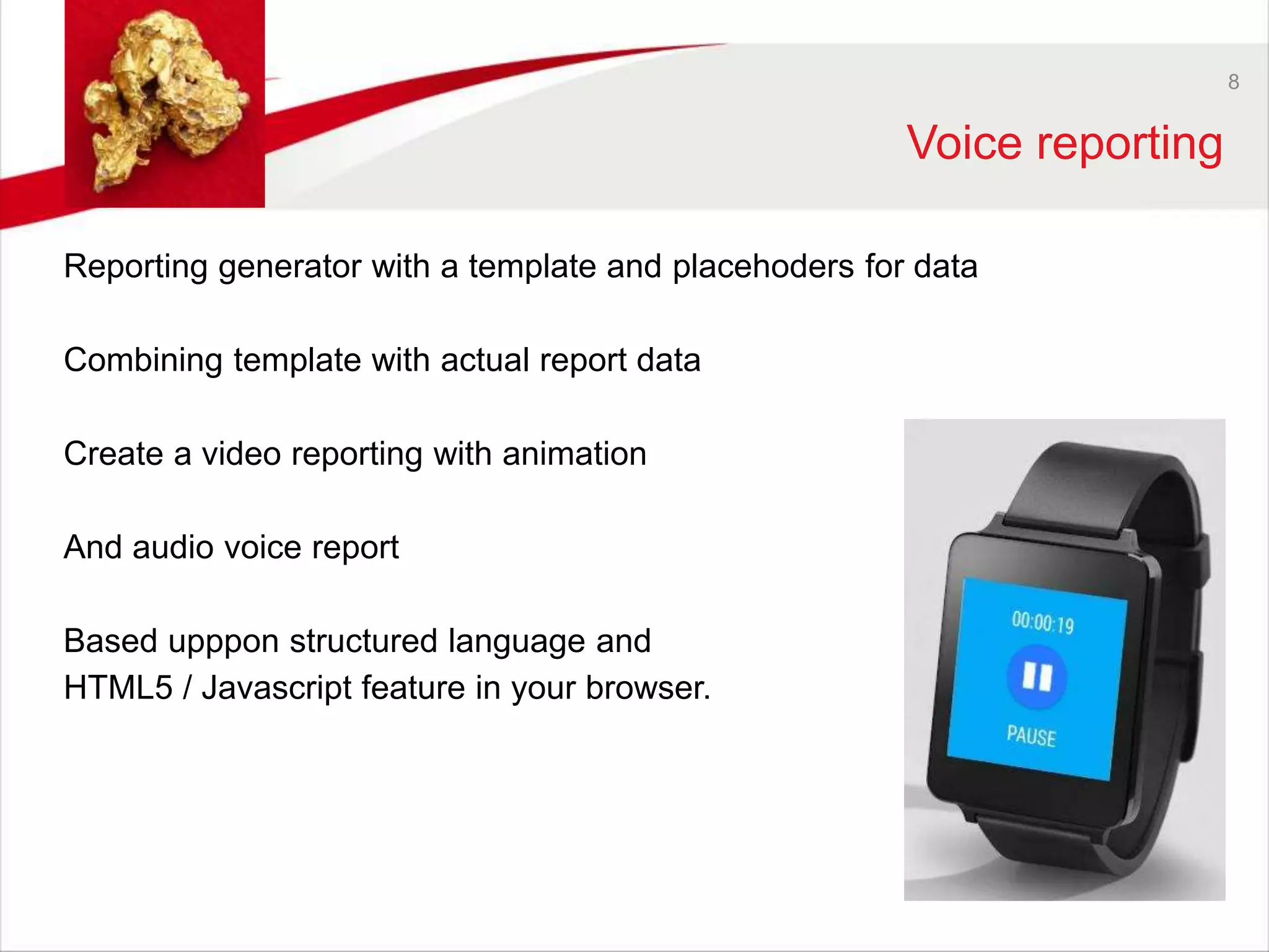 8 
Voice reporting 
Reporting generator with a template and placehoders for data 
Combining template with actual report data 
Create a video reporting with animation 
And audio voice report 
Based upppon structured language and 
HTML5 / Javascript feature in your browser. 
 