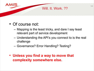 • Of course not: 
– Mapping is the least tricky, and dare I say least 
relevant part of service development 
– Understanding the API’s you connect to is the real 
challenge 
– Governance? Error Handling? Testing? 
• Unless you find a way to move that 
complexity somewhere else. 
122 
Will. It. Work. ?? 
 