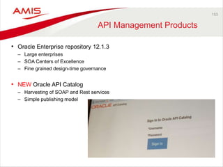 153 
API Management Products 
• Oracle Enterprise repository 12.1.3 
– Large enterprises 
– SOA Centers of Excellence 
– Fine grained design-time governance 
• NEW Oracle API Catalog 
– Harvesting of SOAP and Rest services 
– Simple publishing model 
 
