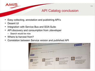 160 
API Catalog conclusion 
• Easy collecting, annotation and publishing API’s 
• Desent UI 
• Integration with Service Bus and SOA Suite 
• API discovery and consumption from Jdeveloper 
– Search would be nice 
• Where to harvest from? 
• Correlation between Service version and published API 
 