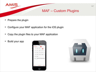 167 
MAF – Custom Plugins 
• Prepare the plugin 
• Configure your MAF application for the iOS plugin 
• Copy the plugin files to your MAF application 
• Build your app 
 