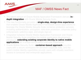 171 
MAF / OMSS News Fact 
• The latest version of Oracle Mobile Application Framework delivers in-depth 
integration with Oracle Mobile Security Suite. 
• The new functionality provides a single-step, design-time experience 
that enables Oracle Mobile Application Framework-based applications to 
leverage the Oracle Mobile Security Suite container protection services, 
including authentication, encryption, data-leak protection, corporate policy 
enforcement, selective wipe, and single sign-on. 
• Integration between Oracle Mobile Application Framework and Oracle 
Mobile Security Suite simplifies the mobile application development 
process by extending existing corporate identity to native mobile 
applications for a simple and powerful end-user experience. 
• Oracle Mobile Security Suite’s container-based approach provides 
users with a secure workspace for sensitive corporate data, and the 
suite’s mobile identity capabilities provide users with virtually seamless 
access to consumer and enterprise applications. 
 