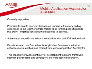 190 
Mobile Application Accelerator 
AKA MAX 
• Currently in preview 
• Promises to enable everyday knowledge workers without any coding 
experience to put together simple mobile apps for filling specific needs 
that their IT organizations lack the resources to address. 
• Software produced in the editor is compatible with both iOS and Android 
• Developers can use Oracle Mobile Application Framework to further 
enhance mobile applications created with Mobile Application Accelerator. 
• This capability provides continuity of development tools and framework 
between power users and developers and increases collaboration. 
 