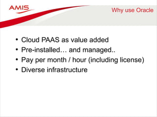 Why use Oracle 
• Cloud PAAS as value added 
• Pre-installed… and managed.. 
• Pay per month / hour (including license) 
• Diverse infrastructure 
 