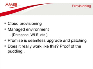 Provisioning 
• Cloud provisioning 
• Managed environment 
– (Database, WLS, etc.) 
• Promise is seamless upgrade and patching 
• Does it really work like this? Proof of the 
pudding.. 
 