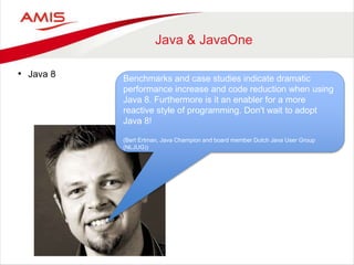 Java & JavaOne 
• Java 8 Benchmarks and case studies indicate dramatic 
performance increase and code reduction when using 
Java 8. Furthermore is it an enabler for a more 
reactive style of programming. Don't wait to adopt 
Java 8! 
(Bert Ertman, Java Champion and board member Dutch Java User Group 
(NLJUG)) 
 