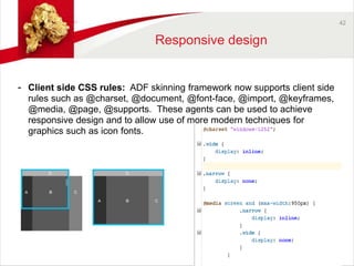42 
Responsive design 
- Client side CSS rules: ADF skinning framework now supports client side 
rules such as @charset, @document, @font-face, @import, @keyframes, 
@media, @page, @supports. These agents can be used to achieve 
responsive design and to allow use of more modern techniques for 
graphics such as icon fonts. 
 