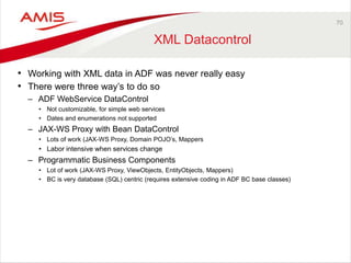 70 
XML Datacontrol 
• Working with XML data in ADF was never really easy 
• There were three way’s to do so 
– ADF WebService DataControl 
• Not customizable, for simple web services 
• Dates and enumerations not supported 
– JAX-WS Proxy with Bean DataControl 
• Lots of work (JAX-WS Proxy, Domain POJO’s, Mappers 
• Labor intensive when services change 
– Programmatic Business Components 
• Lot of work (JAX-WS Proxy, ViewObjects, EntityObjects, Mappers) 
• BC is very database (SQL) centric (requires extensive coding in ADF BC base classes) 
 