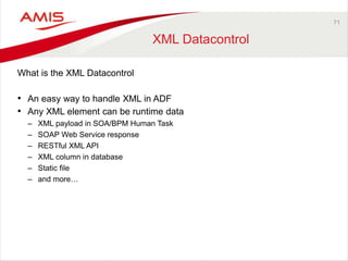 71 
XML Datacontrol 
What is the XML Datacontrol 
• An easy way to handle XML in ADF 
• Any XML element can be runtime data 
– XML payload in SOA/BPM Human Task 
– SOAP Web Service response 
– RESTful XML API 
– XML column in database 
– Static file 
– and more… 
 