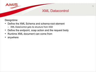72 
XML Datacontrol 
Designtime 
• Define the XML Schema and schema-root element 
– XML DataControl gets its structure from XSD 
• Define the endpoint, soap action and the request body 
• Runtime XML document can come from 
• anywhere 
 