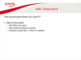 73 
XML Datacontrol 
That sounds great where can I get it?? 
• Open to the public 
– ADF EMG sub project 
– https://adfxmldc.atlassian.net/wiki 
– Available through Help > Check For Updates 
 