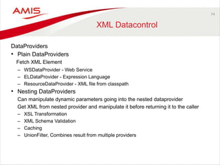 74 
XML Datacontrol 
DataProviders 
• Plain DataProviders 
Fetch XML Element 
– WSDataProvider - Web Service 
– ELDataProvider - Expression Language 
– ResourceDataProvider - XML file from classpath 
• Nesting DataProviders 
Can manipulate dynamic parameters going into the nested dataprovider 
Get XML from nested provider and manipulate it before returning it to the caller 
– XSL Transformation 
– XML Schema Validation 
– Caching 
– UnionFilter, Combines result from multiple providers 
 