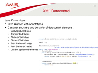 77 
XML Datacontrol 
Java Customizers 
• Java Classes with Annotations 
• Can alter structure and behavior of datacontrol elements 
– Calculated Attributes 
– Transient Attributes 
– Attribute Validation 
– Element Validation 
– Post Attribute Change 
– Post Element Created 
– Custom operations/methods 
 