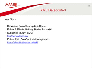 78 
XML Datacontrol 
Next Steps 
• Download from JDev Update Center 
• Follow 5 Minute Getting Started from wiki 
• Subscribe to ADF EMG: 
http://www.adfemg.org 
• Follow XML DataControl development: 
https://adfxmldc.atlassian.net/wiki 
 