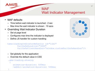97 
MAF 
Wait Indicator Management 
• MAF defaults 
– Time before wait indicator is launched : 2 sec 
– Max time the wait indicator is shown : 10 secs 
• Overriding Wait Indicator Duration 
– Set at page level 
– Configures max time the indicator is displayed 
– Define JS handler for custom handling 
<amx:loadingIndicatorBehavior id="lib1" 
failSafeDuration="3000" 
failSafeClientHandler=”window.customFailSafeHandler”/> 
– Set globally for the application 
– Override the default value in CSS 
.amx-loading.showing 
{ 
animation-duration: 500ms; 
-webkit-animation-duration: 500ms; 
} 
 