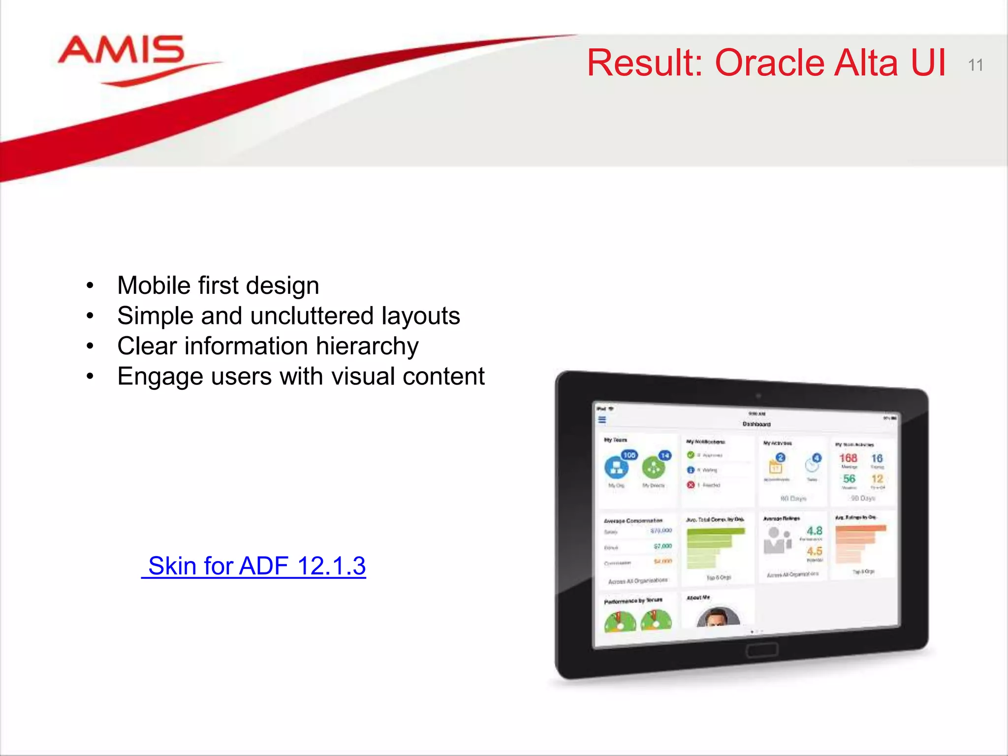 Result: Oracle Alta UI 11 
• Mobile first design 
• Simple and uncluttered layouts 
• Clear information hierarchy 
• Engage users with visual content 
Skin for ADF 12.1.3 
 