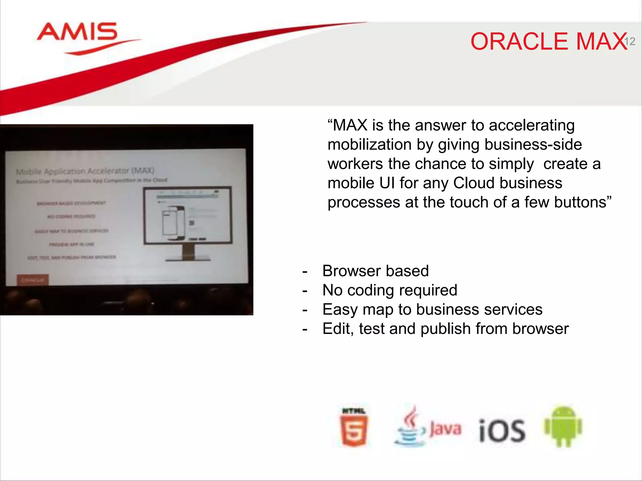 ORACLE MAX12 
“MAX is the answer to accelerating 
mobilization by giving business-side 
workers the chance to simply create a 
mobile UI for any Cloud business 
processes at the touch of a few buttons” 
- Browser based 
- No coding required 
- Easy map to business services 
- Edit, test and publish from browser 
 