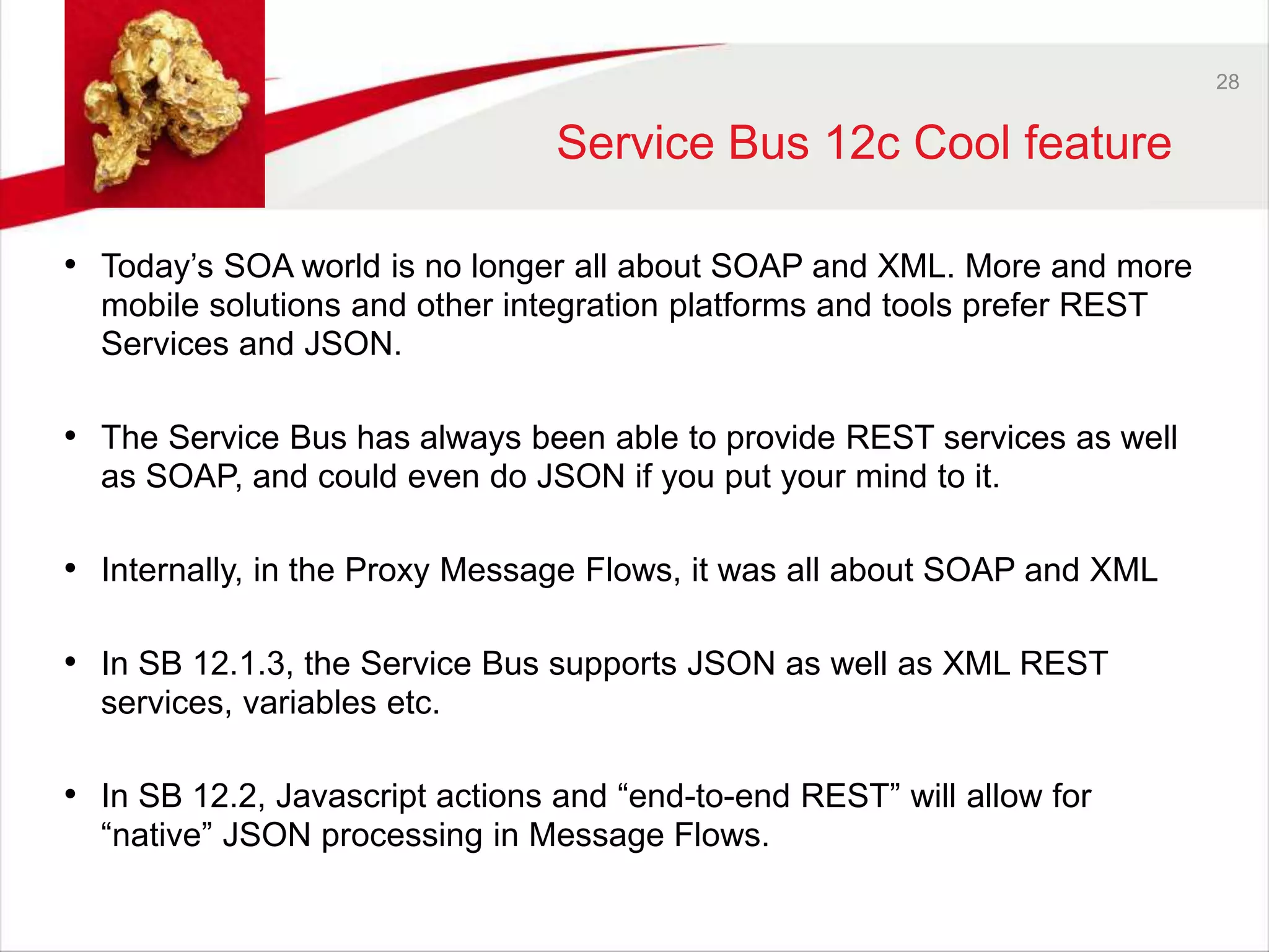 28 
Service Bus 12c Cool feature 
• Today’s SOA world is no longer all about SOAP and XML. More and more 
mobile solutions and other integration platforms and tools prefer REST 
Services and JSON. 
• The Service Bus has always been able to provide REST services as well 
as SOAP, and could even do JSON if you put your mind to it. 
• Internally, in the Proxy Message Flows, it was all about SOAP and XML 
• In SB 12.1.3, the Service Bus supports JSON as well as XML REST 
services, variables etc. 
• In SB 12.2, Javascript actions and “end-to-end REST” will allow for 
“native” JSON processing in Message Flows. 
 
