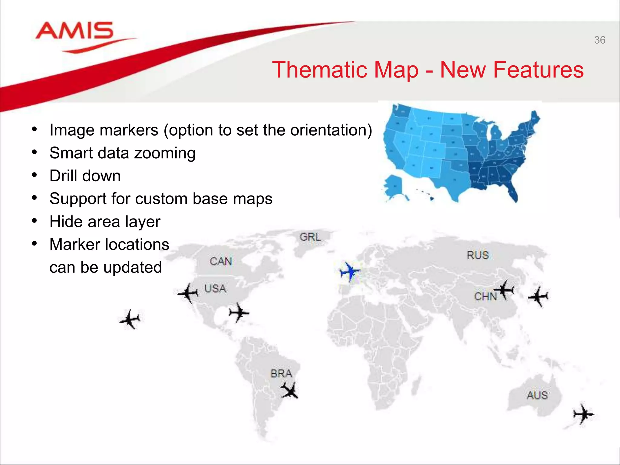 36 
Thematic Map - New Features 
• Image markers (option to set the orientation) 
• Smart data zooming 
• Drill down 
• Support for custom base maps 
• Hide area layer 
• Marker locations 
can be updated 
 
